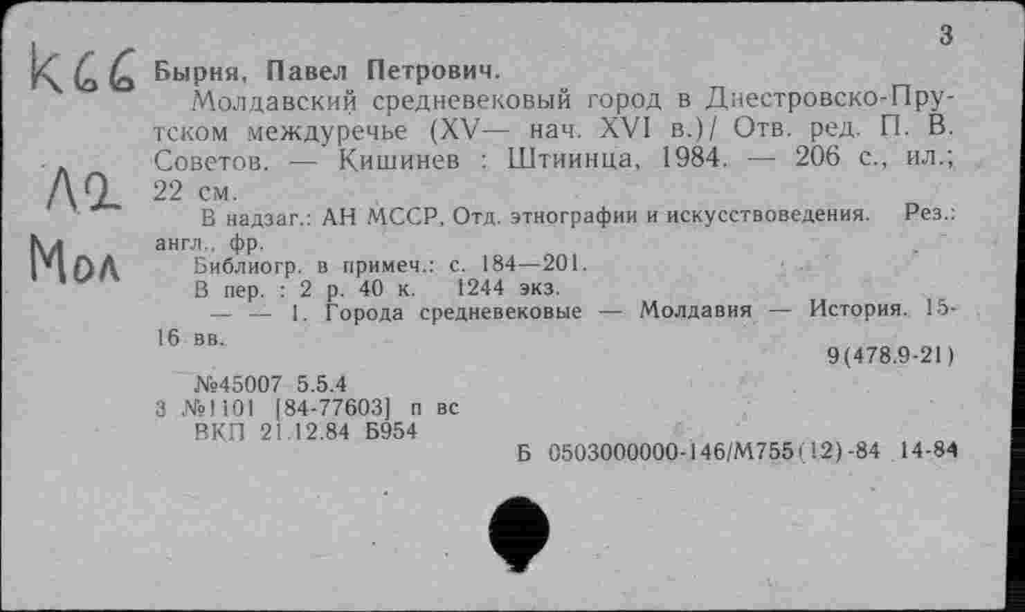 ﻿ku
A GL
Мол
з
Бырня, Павел Петрович.
Молдавский средневековый город в Днестровско-Пру-тском междуречье (XV— нач. XVI в.)/ Отв. ред. П. В. Советов. — Кишинев : Штиинца, 1984. —■ 206 с., ил.; 22 см.
В надзаг.: АН МССР, Отд. этнографии и искусствоведения. Рез.: англ., фр.
Библиогр. в примем.: с. 184—201.
В пер. : 2 р. 40 к. 1244 экз.
— __ 1. Города средневековые — Молдавия — История. 15-16 вв.
9(478.9-21)
№45007 5.5.4
3 №1101 [84-77603] п вс
ВКП 21.12.84 Б954
Б 0503000000-146,'М755( 12)-84 14-84